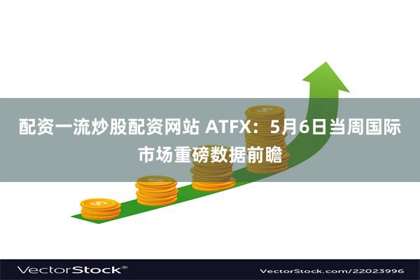 配资一流炒股配资网站 ATFX：5月6日当周国际市场重磅数据前瞻