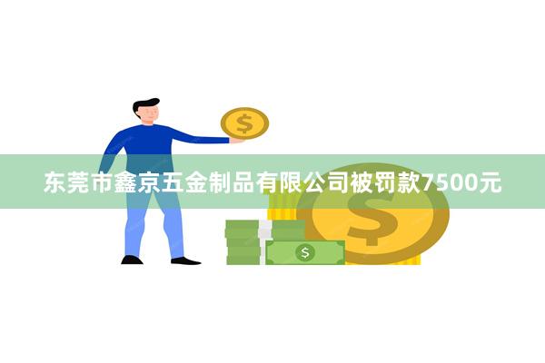 东莞市鑫京五金制品有限公司被罚款7500元