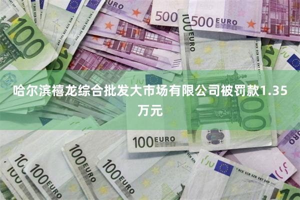 哈尔滨禧龙综合批发大市场有限公司被罚款1.35万元