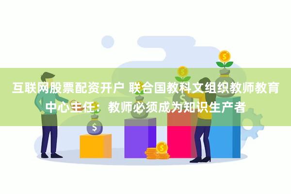 互联网股票配资开户 联合国教科文组织教师教育中心主任：教师必须成为知识生产者