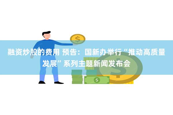 融资炒股的费用 预告：国新办举行“推动高质量发展”系列主题新闻发布会