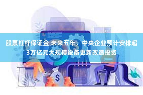 股票杠杆保证金 未来五年，中央企业预计安排超3万亿元大规模设备更新改造投资