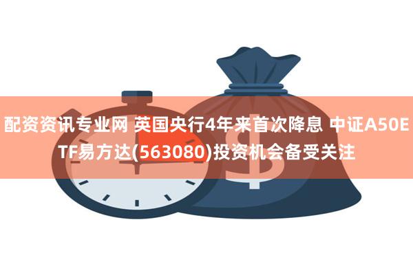 配资资讯专业网 英国央行4年来首次降息 中证A50ETF易方达(563080)投资机会备受关注