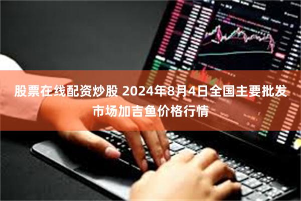 股票在线配资炒股 2024年8月4日全国主要批发市场加吉鱼价格行情