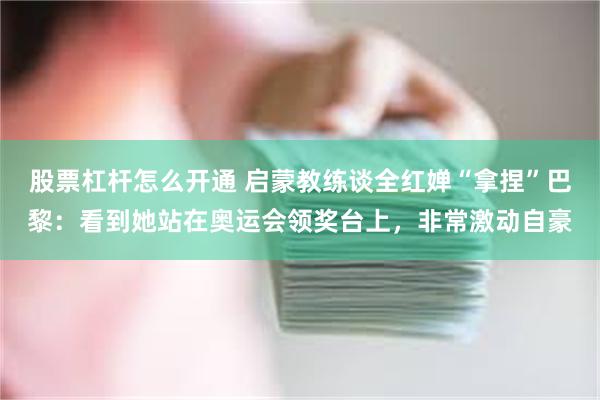 股票杠杆怎么开通 启蒙教练谈全红婵“拿捏”巴黎：看到她站在奥运会领奖台上，非常激动自豪