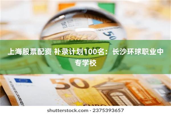 上海股票配资 补录计划100名：长沙环球职业中专学校