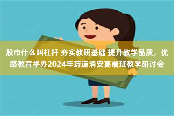 股市什么叫杠杆 夯实教研基础 提升教学品质，优路教育举办2024年药造消安高端班教学研讨会