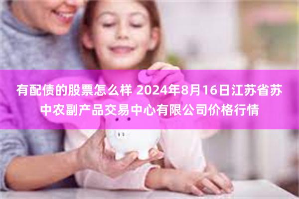 有配债的股票怎么样 2024年8月16日江苏省苏中农副产品交易中心有限公司价格行情