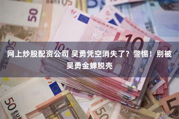 网上炒股配资公司 吴勇凭空消失了？警惕！别被吴勇金蝉脱壳