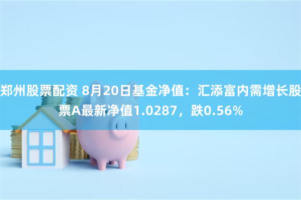 郑州股票配资 8月20日基金净值：汇添富内需增长股票A最新净值1.0287，跌0.56%