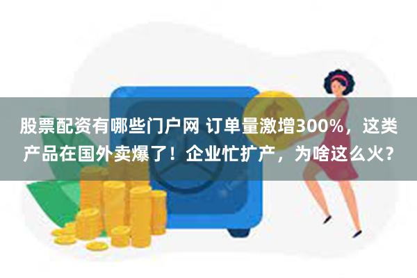 股票配资有哪些门户网 订单量激增300%，这类产品在国外卖爆了！企业忙扩产，为啥这么火？