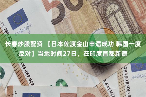 长春炒股配资 【日本佐渡金山申遗成功 韩国一度反对】当地时间27日，在印度首都新德