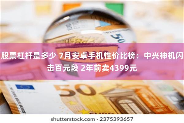 股票杠杆是多少 7月安卓手机性价比榜：中兴神机闪击百元段 2年前卖4399元