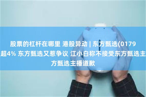 股票的杠杆在哪里 港股异动 | 东方甄选(01797)现跌超4% 东方甄选又惹争议 江小白称不接受东方甄选主播道歉