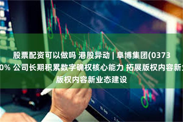 股票配资可以做吗 港股异动 | 阜博集团(03738)涨超10% 公司长期积累数字确权核心能力 拓展版权内容新业态建设