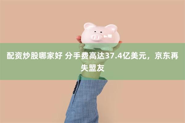 配资炒股哪家好 分手费高达37.4亿美元，京东再失盟友