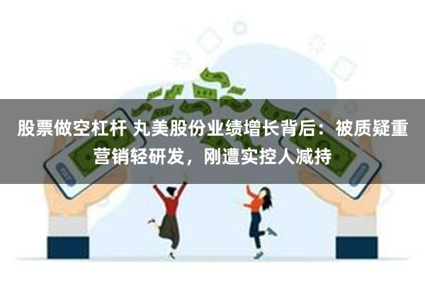 股票做空杠杆 丸美股份业绩增长背后：被质疑重营销轻研发，刚遭实控人减持