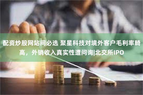 配资炒股网站问必选 聚星科技对境外客户毛利率畸高，外销收入真实性遭问询|北交所IPO