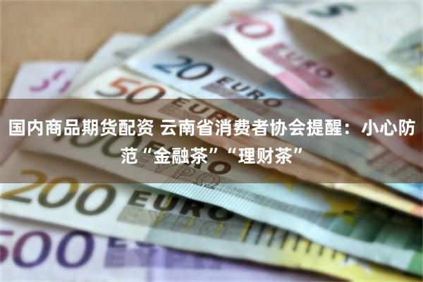 国内商品期货配资 云南省消费者协会提醒：小心防范“金融茶”“理财茶”