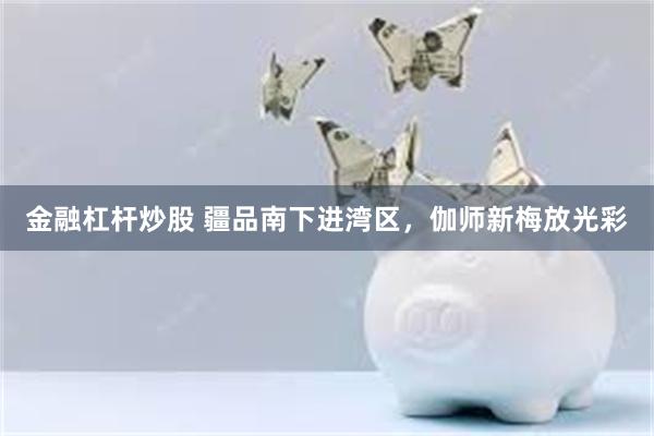 金融杠杆炒股 疆品南下进湾区，伽师新梅放光彩