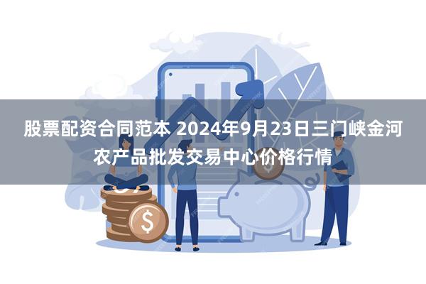 股票配资合同范本 2024年9月23日三门峡金河农产品批发交易中心价格行情