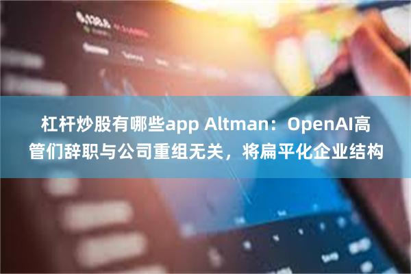 杠杆炒股有哪些app Altman：OpenAI高管们辞职与公司重组无关，将扁平化企业结构