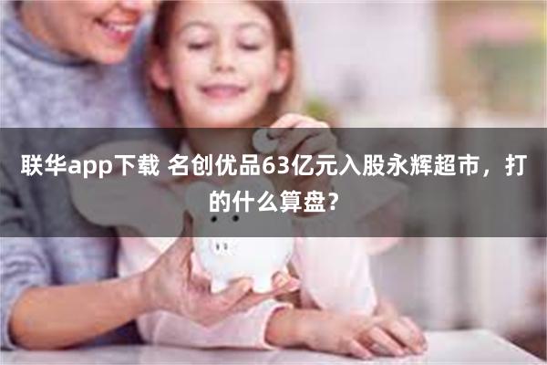 联华app下载 名创优品63亿元入股永辉超市，打的什么算盘？