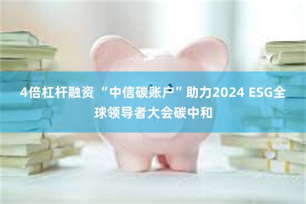 4倍杠杆融资 “中信碳账户”助力2024 ESG全球领导者大会碳中和