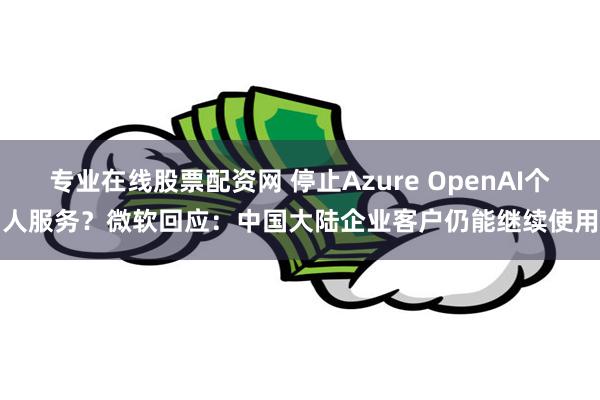 专业在线股票配资网 停止Azure OpenAI个人服务？微软回应：中国大陆企业客户仍能继续使用