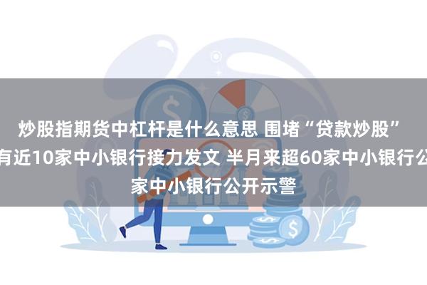 炒股指期货中杠杆是什么意思 围堵“贷款炒股” 本周又有近10家中小银行接力发文 半月来超60家中小银行公开示警