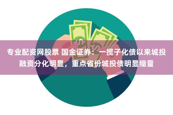 专业配资网股票 国金证券：一揽子化债以来城投融资分化明显，重点省份城投债明显缩量