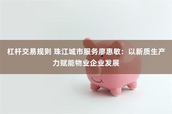 杠杆交易规则 珠江城市服务廖惠敏：以新质生产力赋能物业企业发展