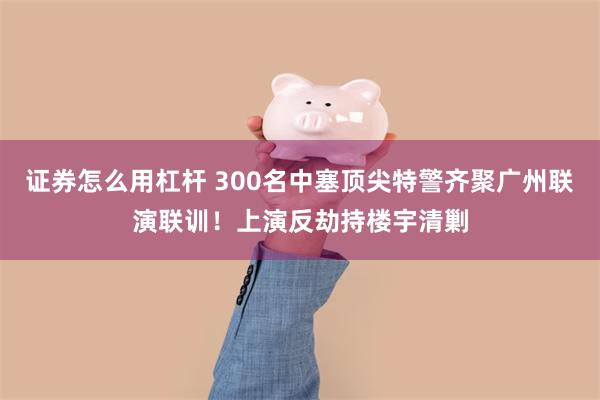 证券怎么用杠杆 300名中塞顶尖特警齐聚广州联演联训！上演反劫持楼宇清剿