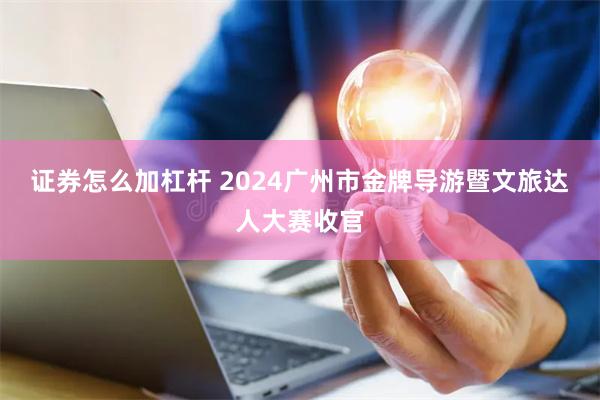 证券怎么加杠杆 2024广州市金牌导游暨文旅达人大赛收官