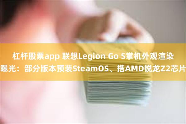 杠杆股票app 联想Legion Go S掌机外观渲染曝光：部分版本预装SteamOS、搭AMD锐龙Z2芯片