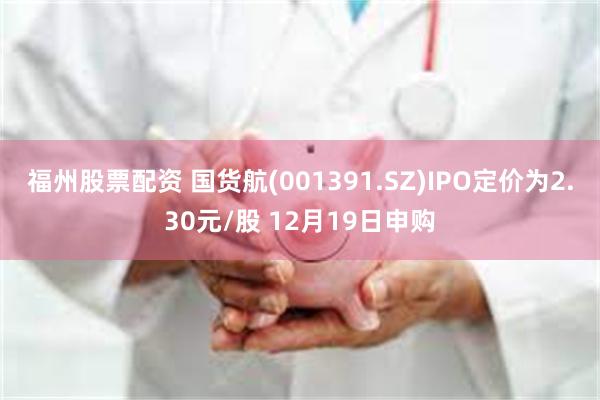 福州股票配资 国货航(001391.SZ)IPO定价为2.30元/股 12月19日申购