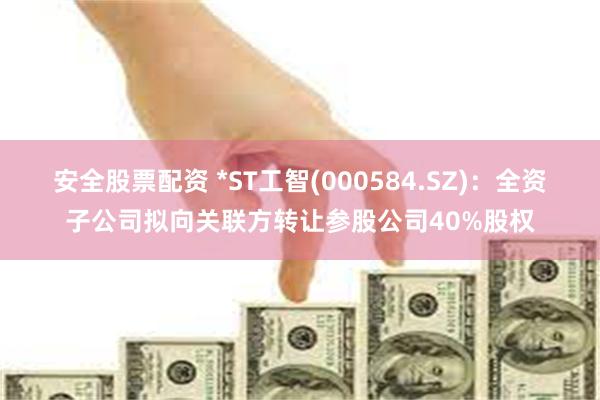 安全股票配资 *ST工智(000584.SZ)：全资子公司拟向关联方转让参股公司40%股权