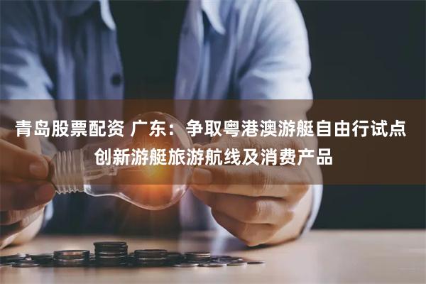 青岛股票配资 广东：争取粤港澳游艇自由行试点 创新游艇旅游航线及消费产品