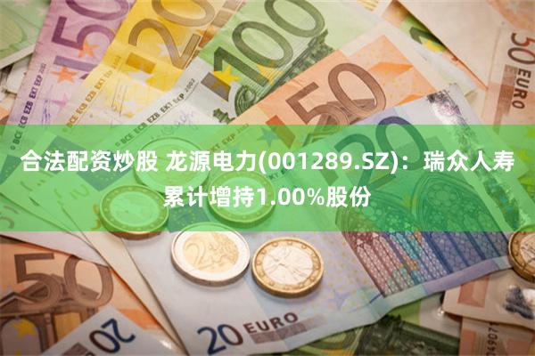 合法配资炒股 龙源电力(001289.SZ)：瑞众人寿累计增持1.00%股份