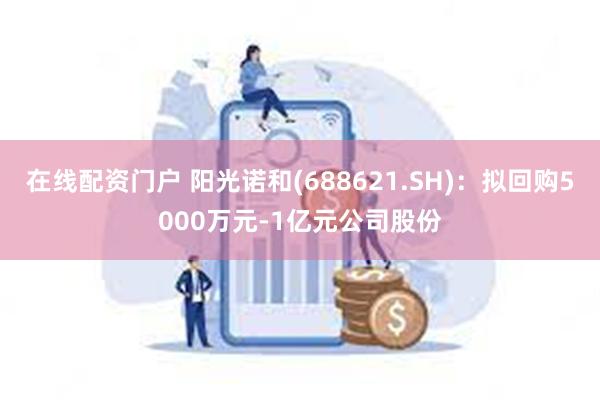 在线配资门户 阳光诺和(688621.SH)：拟回购5000万元-1亿元公司股份