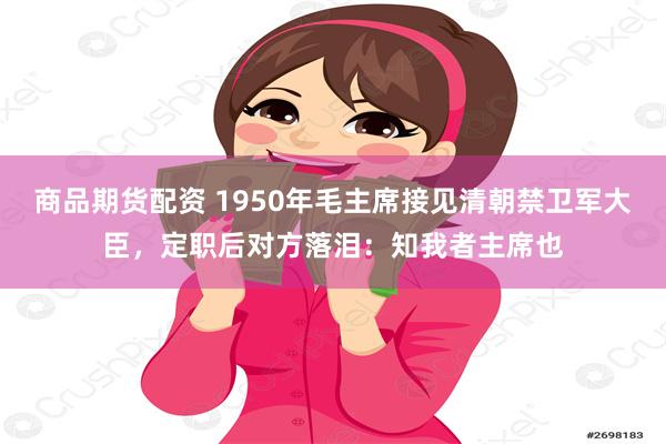 商品期货配资 1950年毛主席接见清朝禁卫军大臣，定职后对方落泪：知我者主席也