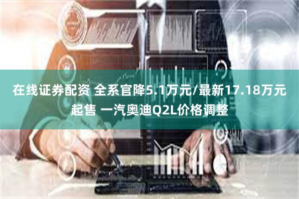 在线证券配资 全系官降5.1万元/最新17.18万元起售 一汽奥迪Q2L价格调整