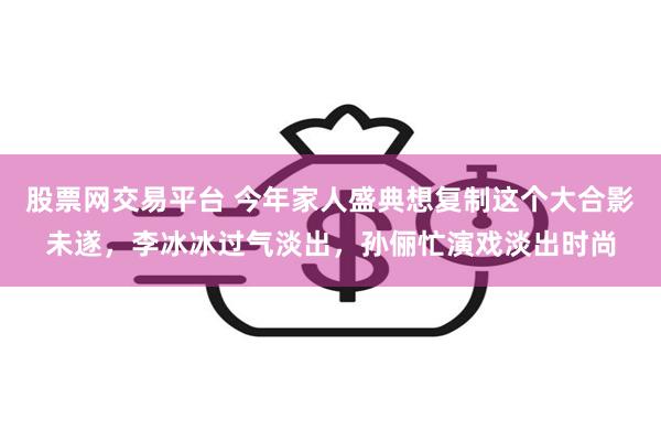 股票网交易平台 今年家人盛典想复制这个大合影未遂，李冰冰过气淡出，孙俪忙演戏淡出时尚