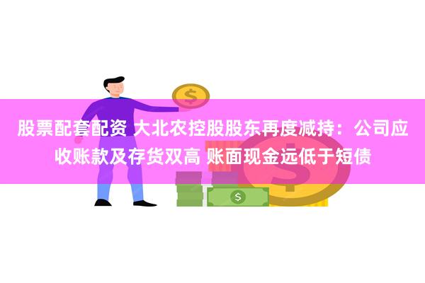 股票配套配资 大北农控股股东再度减持：公司应收账款及存货双高 账面现金远低于短债