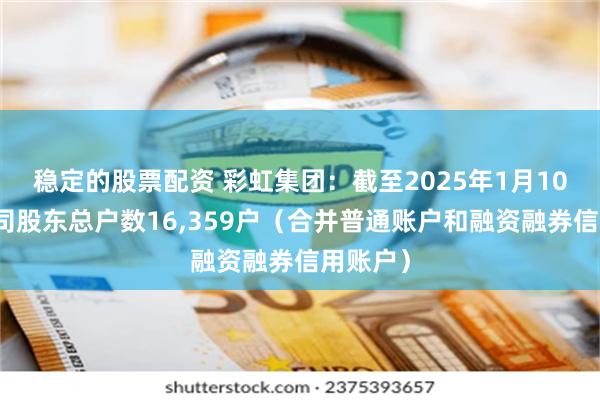 稳定的股票配资 彩虹集团：截至2025年1月10日，公司股东总户数16,359户（合并普通账户和融资融券信用账户）