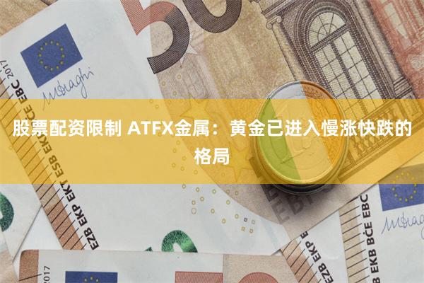 股票配资限制 ATFX金属：黄金已进入慢涨快跌的格局