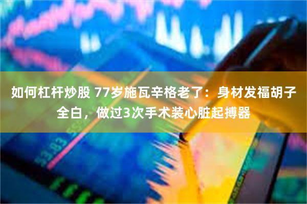 如何杠杆炒股 77岁施瓦辛格老了：身材发福胡子全白，做过3次手术装心脏起搏器