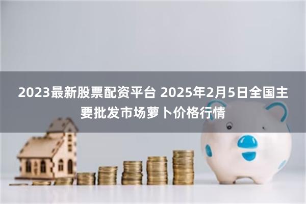 2023最新股票配资平台 2025年2月5日全国主要批发市场萝卜价格行情