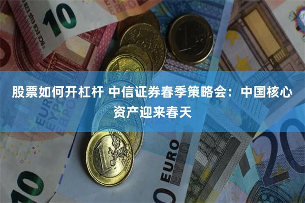 股票如何开杠杆 中信证券春季策略会：中国核心资产迎来春天