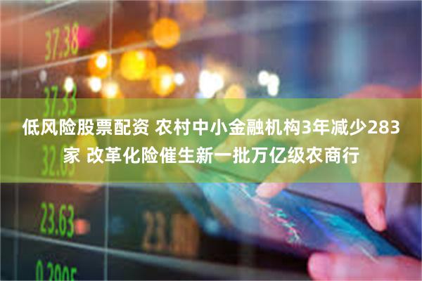 低风险股票配资 农村中小金融机构3年减少283家 改革化险催生新一批万亿级农商行